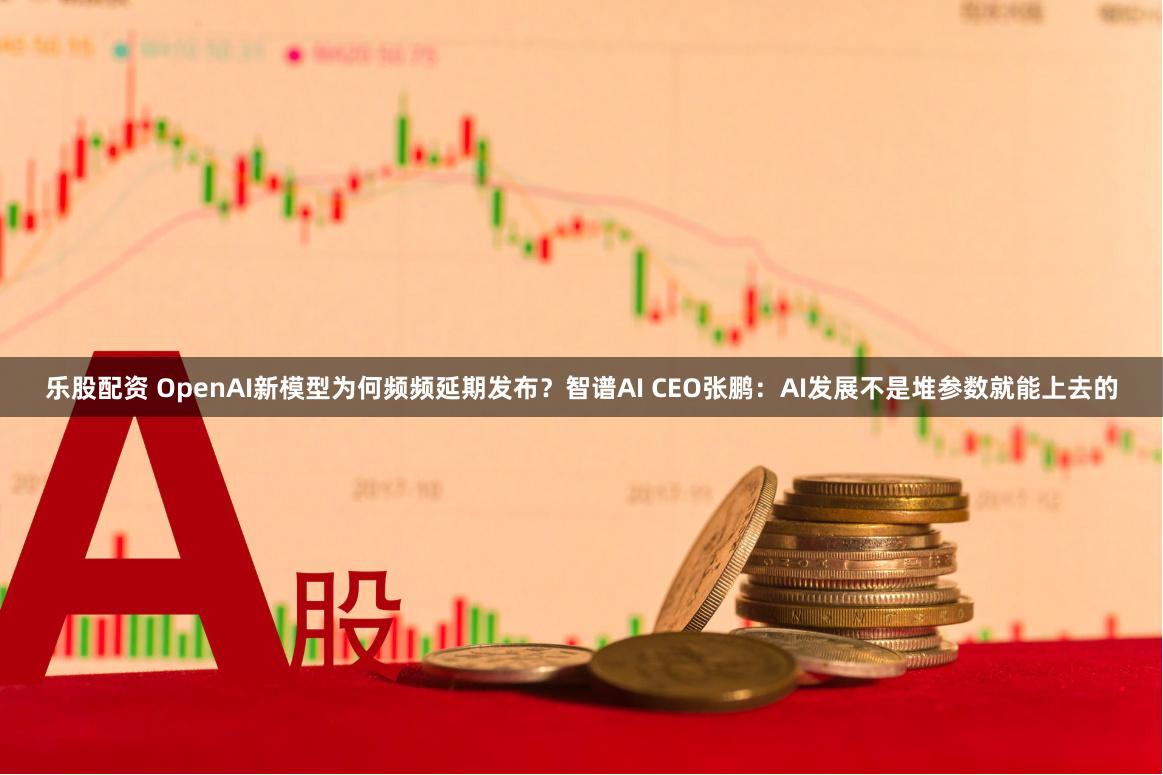 乐股配资 OpenAI新模型为何频频延期发布？智谱AI CEO张鹏：AI发展不是堆参数就能上去的