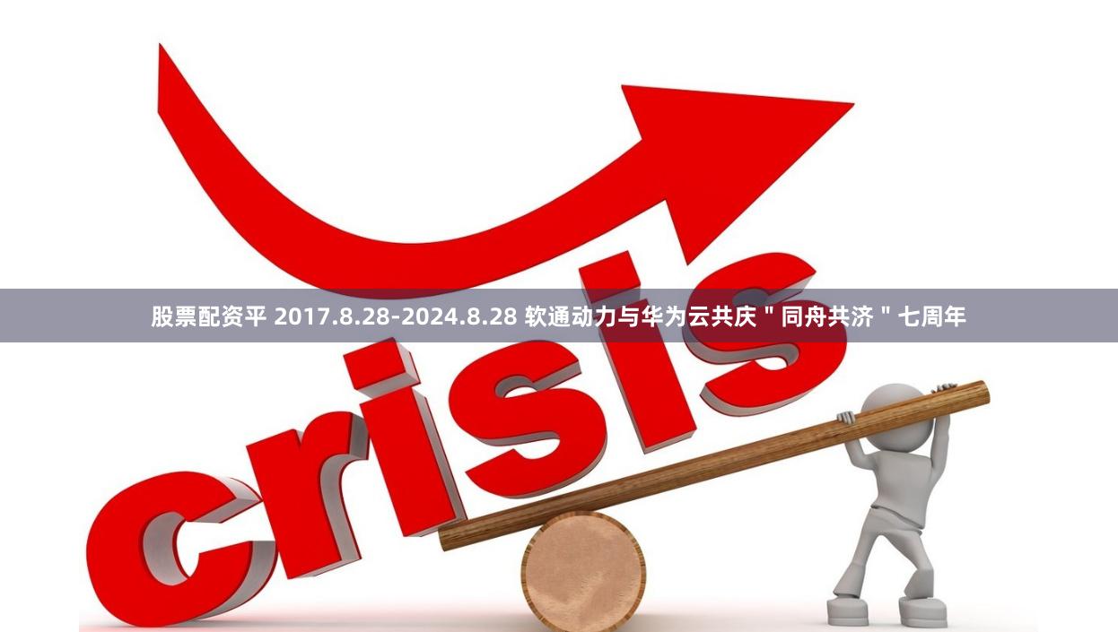 股票配资平 2017.8.28-2024.8.28 软通动力与华为云共庆＂同舟共济＂七周年