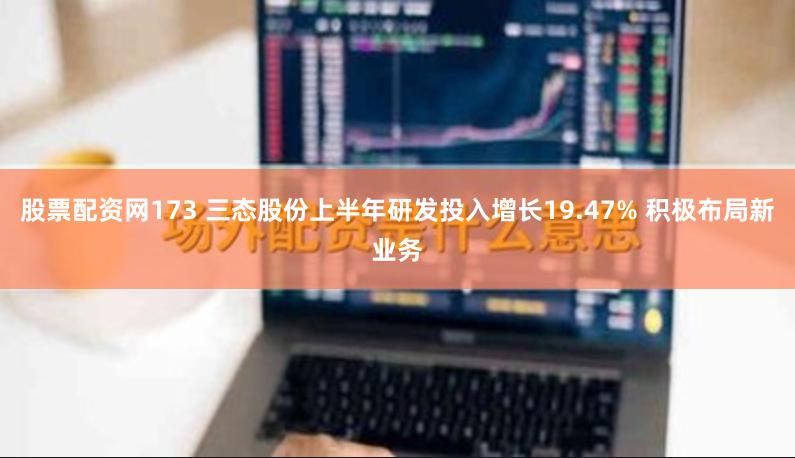 股票配资网173 三态股份上半年研发投入增长19.47% 积极布局新业务