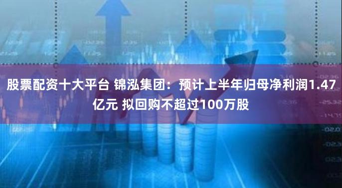 股票配资十大平台 锦泓集团：预计上半年归母净利润1.47亿元 拟回购不超过100万股