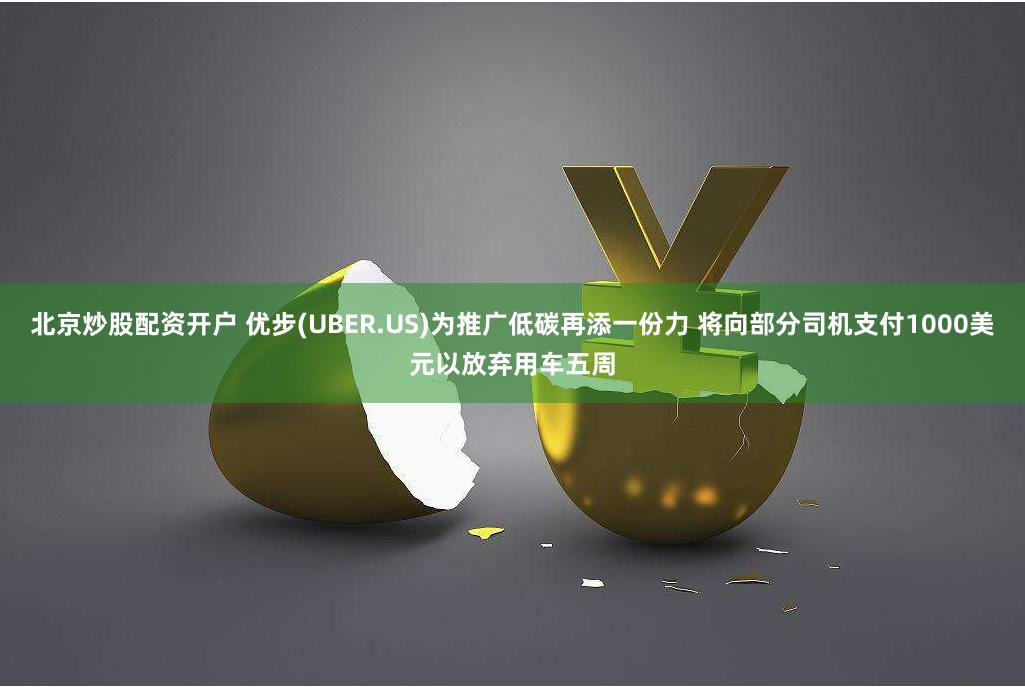 北京炒股配资开户 优步(UBER.US)为推广低碳再添一份力 将向部分司机支付1000美元以放弃用车五周